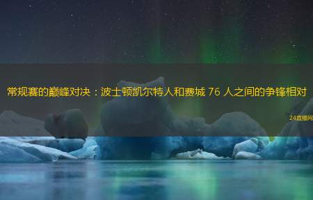 常规赛的巅峰对决：波士顿凯尔特人和费城 76 人之间的争锋相对