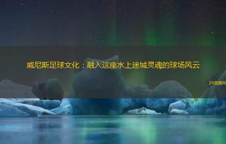 威尼斯足球文化：融入这座水上迷城灵魂的球场风云